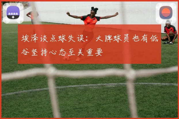埃泽谈点球失误：大牌球员也有低谷坚持心态至关重要