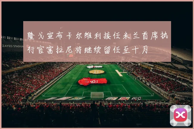 隆戈宣布卡尔维利接任米兰首席执行官富拉尼将继续留任至十月