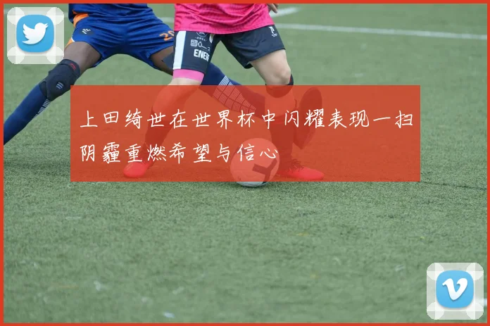 上田绮世在世界杯中闪耀表现一扫阴霾重燃希望与信心