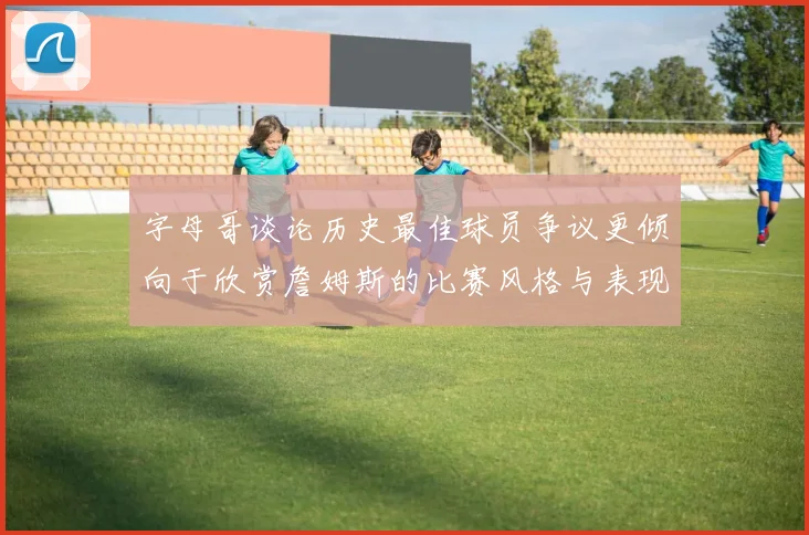 字母哥谈论历史最佳球员争议更倾向于欣赏詹姆斯的比赛风格与表现