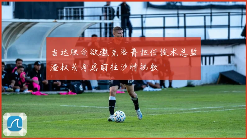 吉达联合欲邀克洛普担任技术总监渣叔或考虑前往沙特执教
