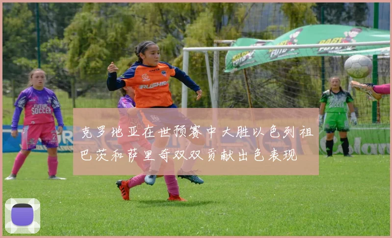 克罗地亚在世预赛中大胜以色列祖巴茨和萨里奇双双贡献出色表现