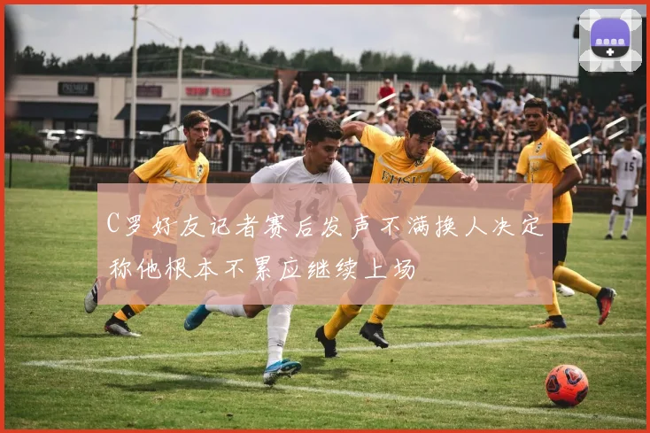 C罗好友记者赛后发声不满换人决定称他根本不累应继续上场
