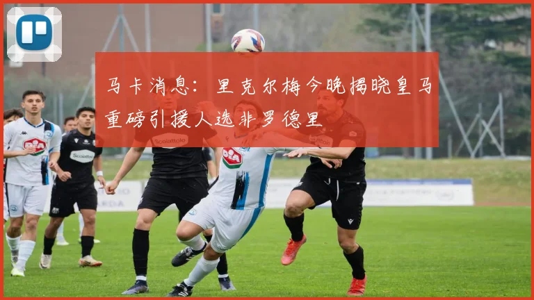 马卡消息：里克尔梅今晚揭晓皇马重磅引援人选非罗德里
