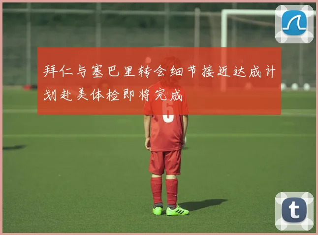拜仁与塞巴里转会细节接近达成计划赴美体检即将完成