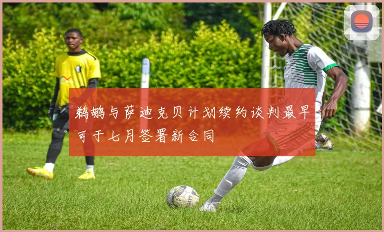 鹈鹕与萨迪克贝计划续约谈判最早可于七月签署新合同
