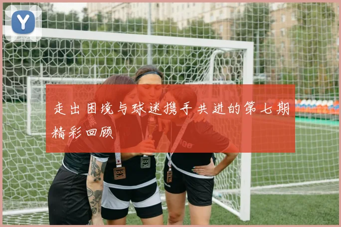 走出困境与球迷携手共进的第七期精彩回顾