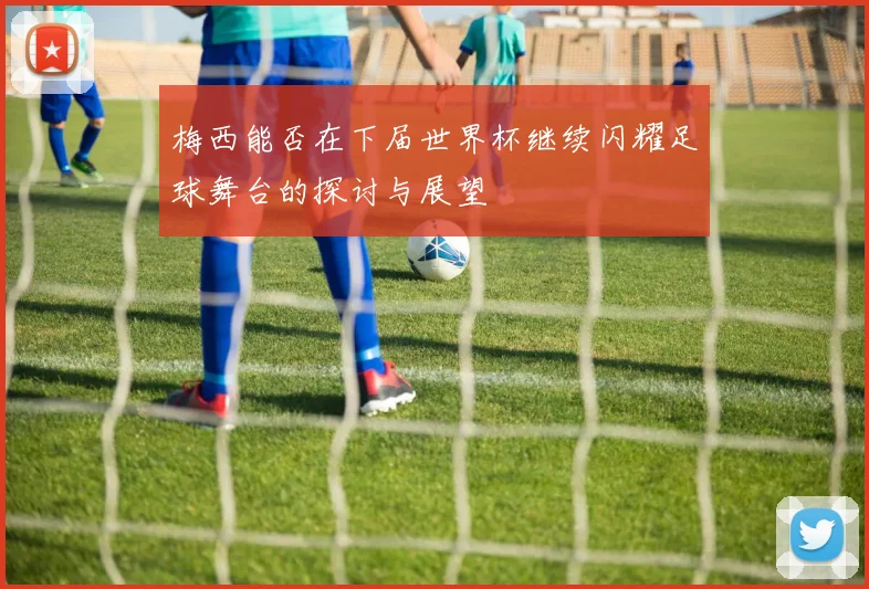 梅西能否在下届世界杯继续闪耀足球舞台的探讨与展望