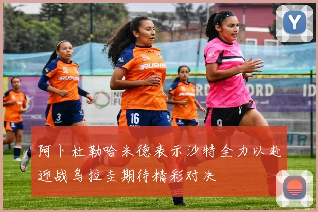 阿卜杜勒哈米德表示沙特全力以赴迎战乌拉圭期待精彩对决