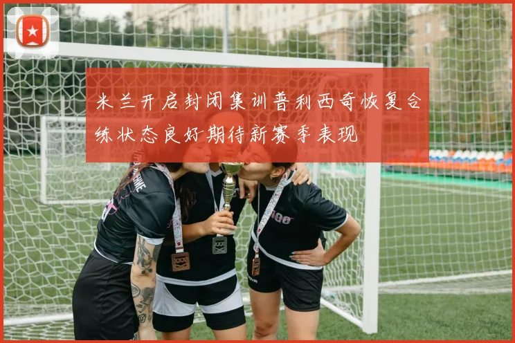 米兰开启封闭集训普利西奇恢复合练状态良好期待新赛季表现